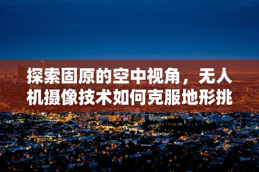 探索固原的空中视角，无人机摄像技术如何克服地形挑战？