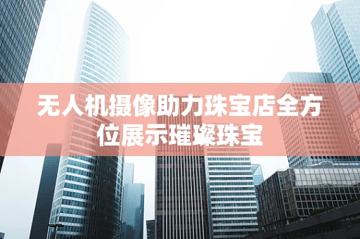 无人机摄像助力珠宝店全方位展示璀璨珠宝