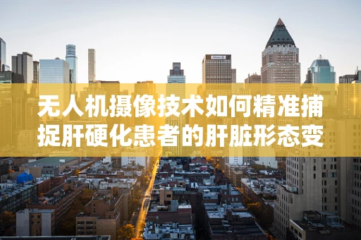 无人机摄像技术如何精准捕捉肝硬化患者的肝脏形态变化？