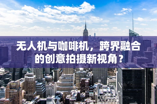 无人机与咖啡机，跨界融合的创意拍摄新视角？