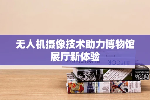 无人机摄像技术助力博物馆展厅新体验
