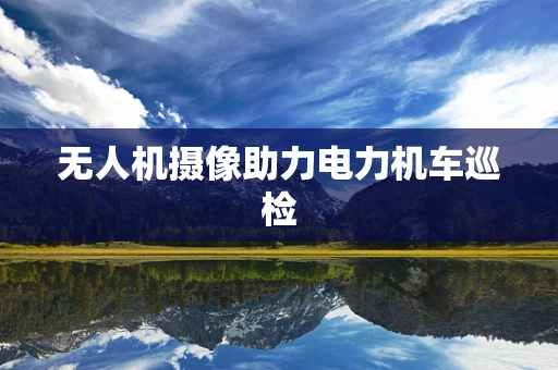 无人机摄像助力电力机车巡检