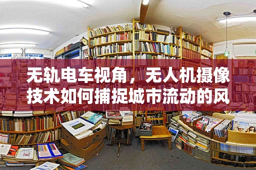 无轨电车视角，无人机摄像技术如何捕捉城市流动的风景线？
