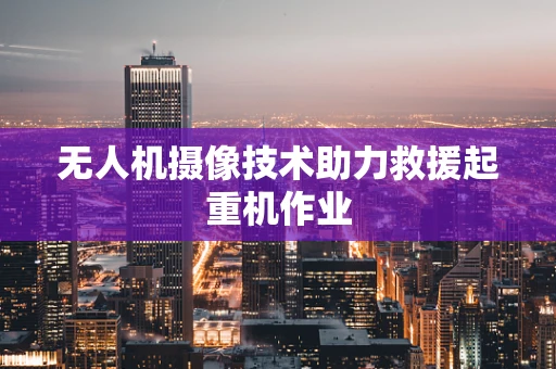 无人机摄像技术助力救援起重机作业