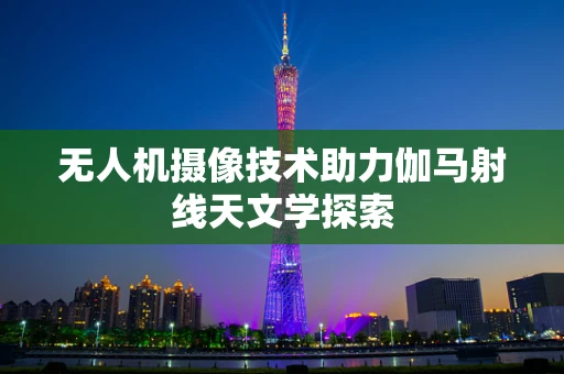 无人机摄像技术助力伽马射线天文学探索