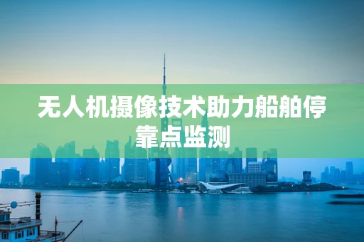 无人机摄像技术助力船舶停靠点监测