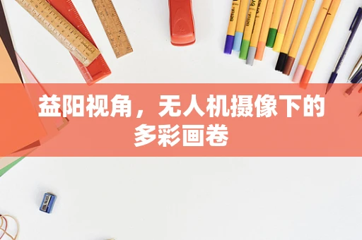 益阳视角，无人机摄像下的多彩画卷