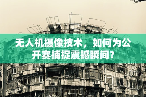 无人机摄像技术，如何为公开赛捕捉震撼瞬间？
