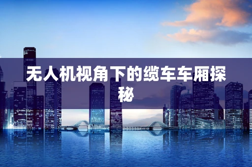 无人机视角下的缆车车厢探秘