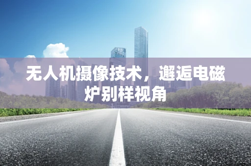 无人机摄像技术，邂逅电磁炉别样视角