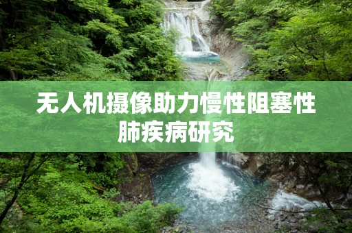 无人机摄像助力慢性阻塞性肺疾病研究