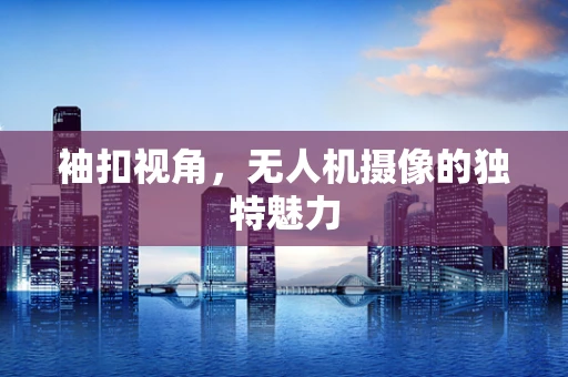 袖扣视角，无人机摄像的独特魅力