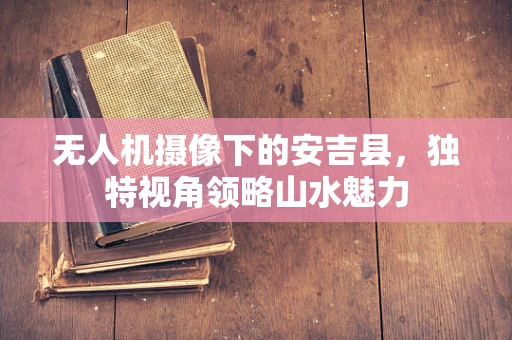 无人机摄像下的安吉县，独特视角领略山水魅力