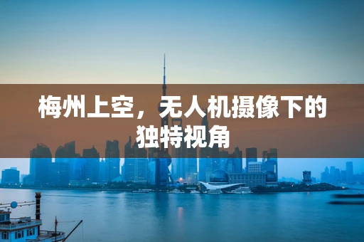梅州上空，无人机摄像下的独特视角
