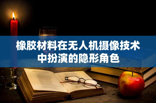 橡胶材料在无人机摄像技术中扮演的隐形角色