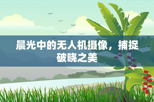 晨光中的无人机摄像，捕捉破晓之美