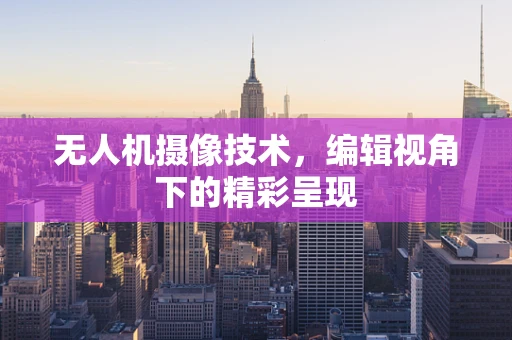 无人机摄像技术，编辑视角下的精彩呈现