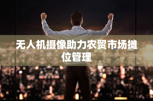 无人机摄像助力农贸市场摊位管理