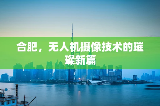 合肥，无人机摄像技术的璀璨新篇