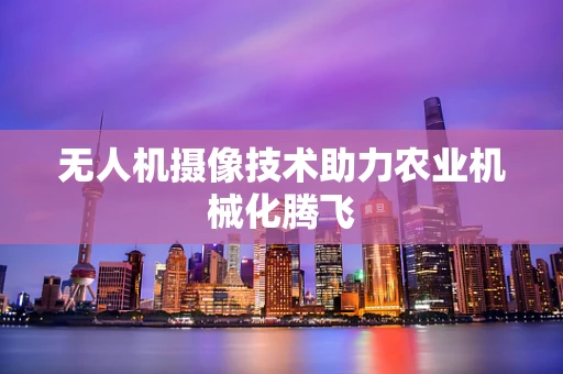 无人机摄像技术助力农业机械化腾飞