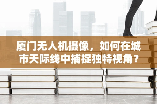 厦门无人机摄像，如何在城市天际线中捕捉独特视角？