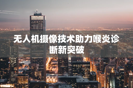 无人机摄像技术助力喉炎诊断新突破