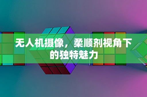 无人机摄像，柔顺剂视角下的独特魅力