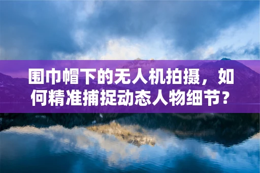 围巾帽下的无人机拍摄，如何精准捕捉动态人物细节？