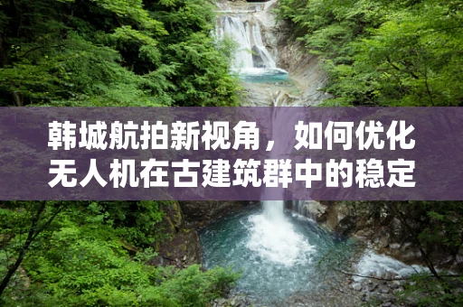 韩城航拍新视角，如何优化无人机在古建筑群中的稳定拍摄？