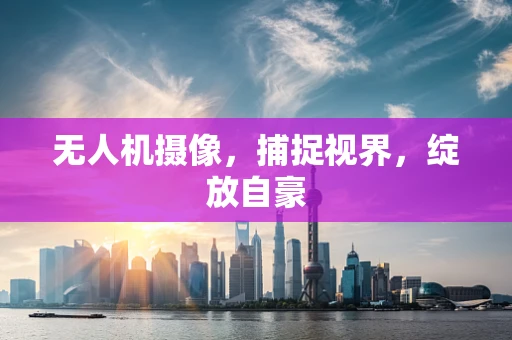 无人机摄像，捕捉视界，绽放自豪