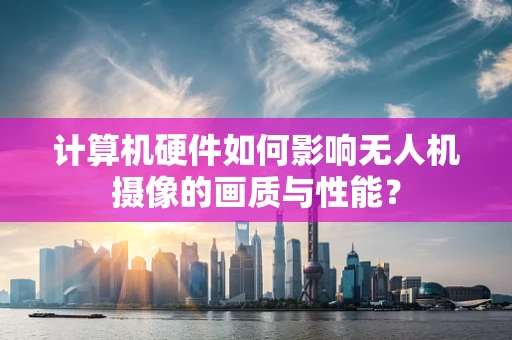 计算机硬件如何影响无人机摄像的画质与性能？