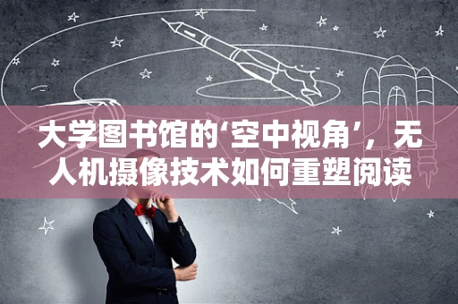 大学图书馆的‘空中视角’，无人机摄像技术如何重塑阅读体验？