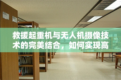 救援起重机与无人机摄像技术的完美结合，如何实现高效搜救？