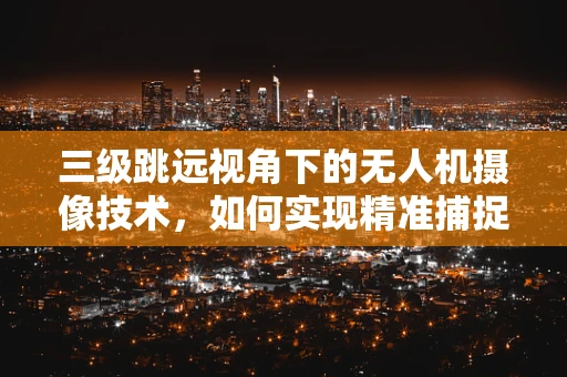 三级跳远视角下的无人机摄像技术，如何实现精准捕捉与动态追踪？