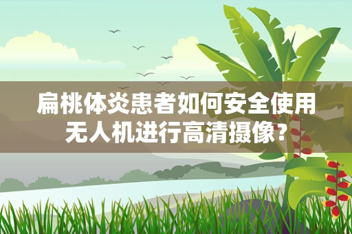 扁桃体炎患者如何安全使用无人机进行高清摄像？