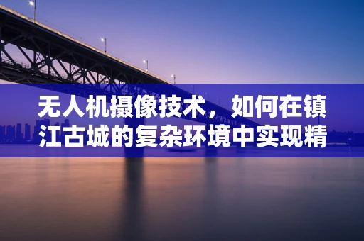 无人机摄像技术，如何在镇江古城的复杂环境中实现精准航拍？