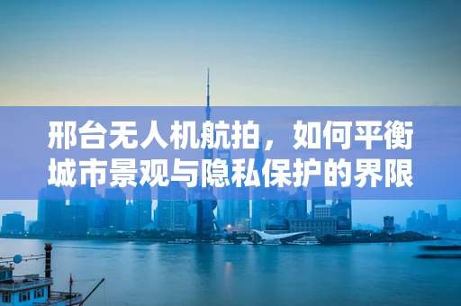 邢台无人机航拍，如何平衡城市景观与隐私保护的界限？