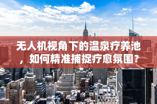 无人机视角下的温泉疗养池，如何精准捕捉疗愈氛围？