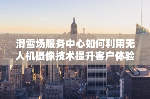滑雪场服务中心如何利用无人机摄像技术提升客户体验？