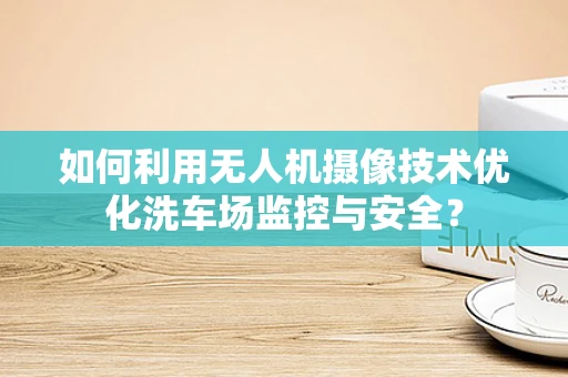 如何利用无人机摄像技术优化洗车场监控与安全？