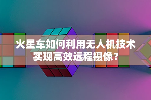 火星车如何利用无人机技术实现高效远程摄像？