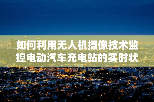 如何利用无人机摄像技术监控电动汽车充电站的实时状态？