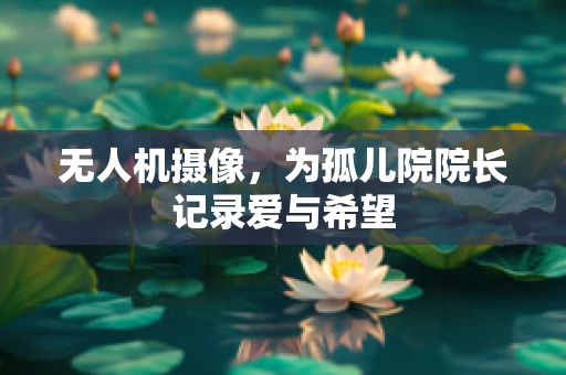 无人机摄像,为孤儿院院长记录爱与希望 无人机摄像,为孤儿院院长记录爱与希望