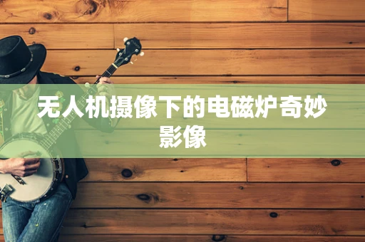 无人机摄像下的电磁炉奇妙影像